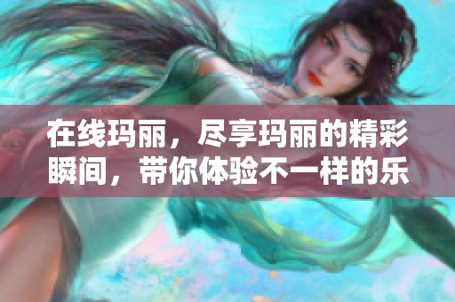 在线玛丽，尽享玛丽的精彩瞬间，带你体验不一样的乐趣