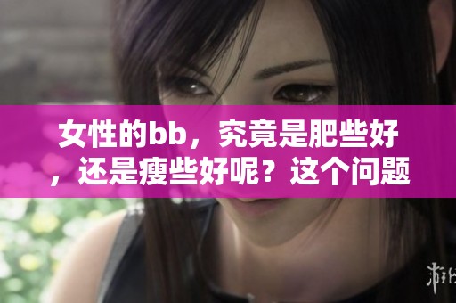 女性的bb，究竟是肥些好，还是瘦些好呢？这个问题值得探讨一下。