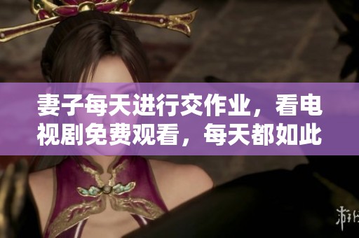 妻子每天进行交作业，看电视剧免费观看，每天都如此。
