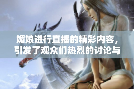 媚娘进行直播的精彩内容，引发了观众们热烈的讨论与关注