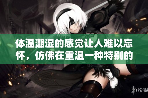 体温潮湿的感觉让人难以忘怀，仿佛在重温一种特别的体验