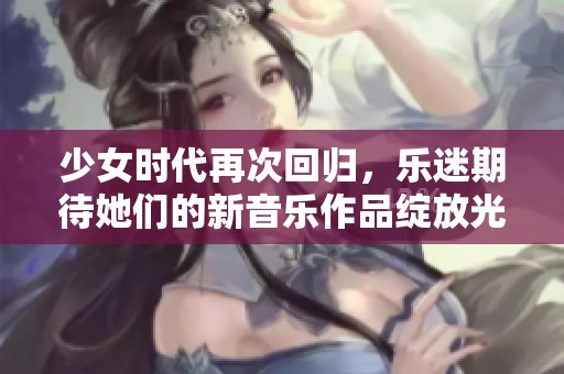 少女时代再次回归，乐迷期待她们的新音乐作品绽放光彩