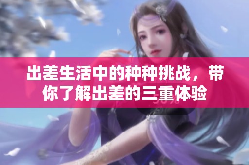 出差生活中的种种挑战，带你了解出差的三重体验