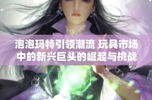 泡泡玛特引领潮流 玩具市场中的新兴巨头的崛起与挑战