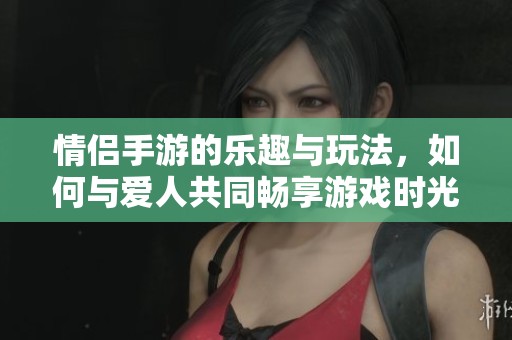 情侣手游的乐趣与玩法，如何与爱人共同畅享游戏时光