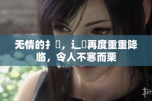 无情的扌臿，辶畐再度重重降临，令人不寒而栗