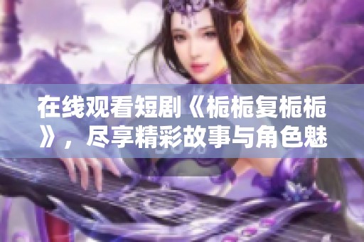 在线观看短剧《栀栀复栀栀》，尽享精彩故事与角色魅力