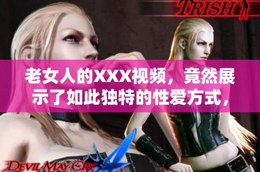 老女人的XXX视频，竟然展示了如此独特的性爱方式，让人惊讶不已。
