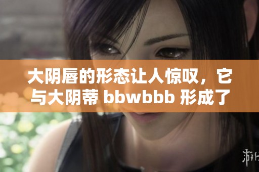 大阴唇的形态让人惊叹，它与大阴蒂 bbwbbb 形成了独特的对比。