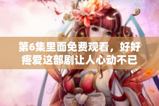 第6集里面免费观看，好好疼爱这部剧让人心动不已