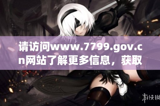 请访问www.7799.gov.cn网站了解更多信息，获取最新的政策和服务动态。