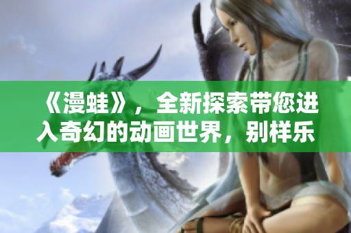 《漫蛙》，全新探索带您进入奇幻的动画世界，别样乐趣等你来发掘！