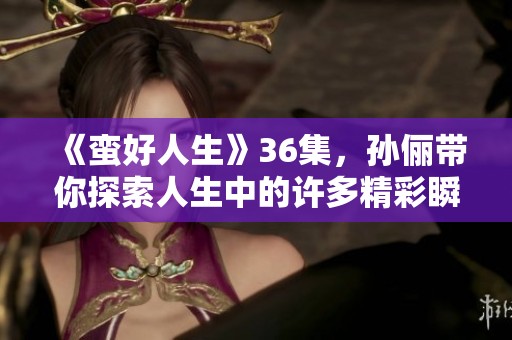 《蛮好人生》36集，孙俪带你探索人生中的许多精彩瞬间和成长故事！