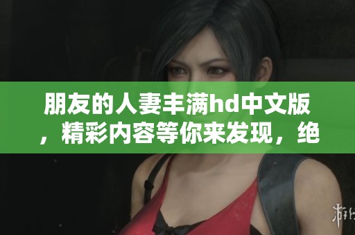 朋友的人妻丰满hd中文版，精彩内容等你来发现，绝对不容错过！