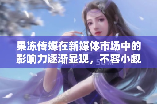 果冻传媒在新媒体市场中的影响力逐渐显现，不容小觑的实力与潜力