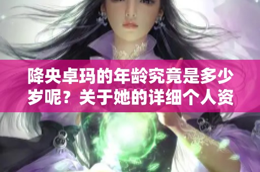 降央卓玛的年龄究竟是多少岁呢？关于她的详细个人资料揭秘