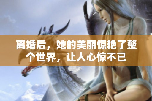 离婚后，她的美丽惊艳了整个世界，让人心惊不已
