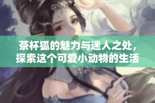 茶杯狐的魅力与迷人之处，探索这个可爱小动物的生活秘密