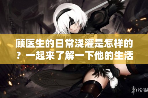 顾医生的日常浇灌是怎样的？一起来了解一下他的生活吧