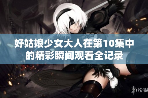 好姑娘少女大人在第10集中的精彩瞬间观看全记录
