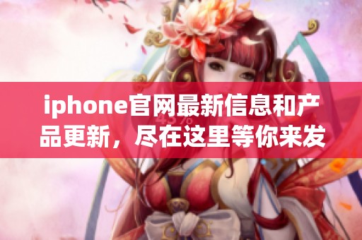 iphone官网最新信息和产品更新，尽在这里等你来发现