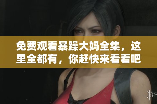 免费观看暴躁大妈全集，这里全都有，你赶快来看看吧！