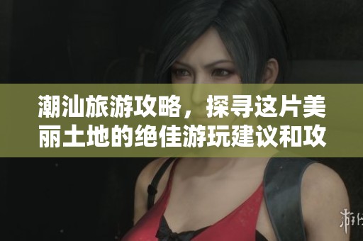 潮汕旅游攻略，探寻这片美丽土地的绝佳游玩建议和攻略指南