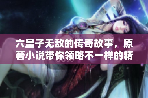 六皇子无敌的传奇故事，原著小说带你领略不一样的精彩人生