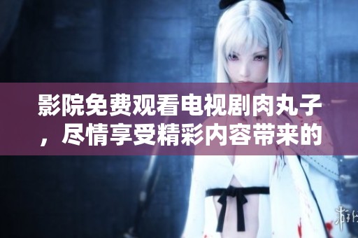 影院免费观看电视剧肉丸子，尽情享受精彩内容带来的乐趣
