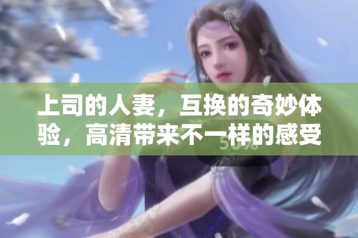 上司的人妻，互换的奇妙体验，高清带来不一样的感受