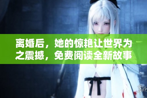 离婚后，她的惊艳让世界为之震撼，免费阅读全新故事等你来揭晓