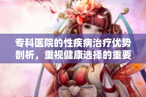专科医院的性疾病治疗优势剖析，重视健康选择的重要性