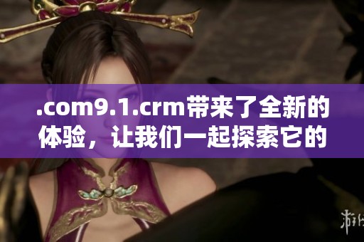 .com9.1.crm带来了全新的体验，让我们一起探索它的魅力和功能吧