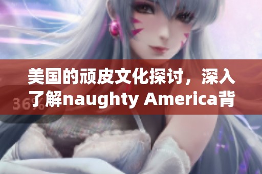 美国的顽皮文化探讨，深入了解naughty America背后的故事与魅力