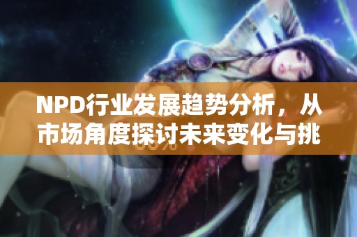 NPD行业发展趋势分析，从市场角度探讨未来变化与挑战