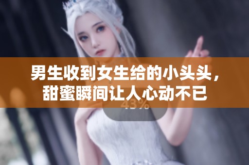 男生收到女生给的小头头，甜蜜瞬间让人心动不已
