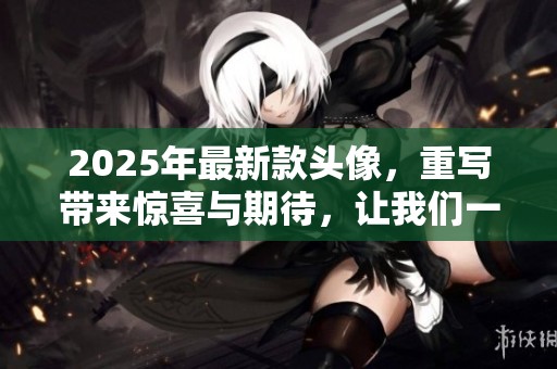 2025年最新款头像，重写带来惊喜与期待，让我们一起探索这些创新设计吧
