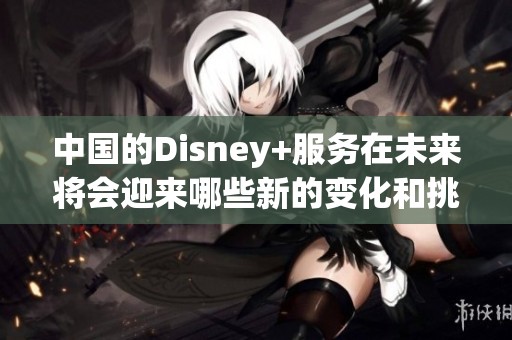 中国的Disney+服务在未来将会迎来哪些新的变化和挑战呢
