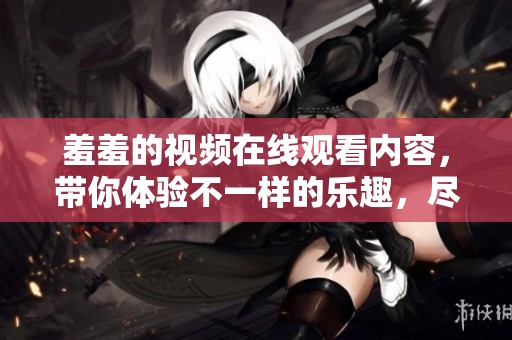 羞羞的视频在线观看内容，带你体验不一样的乐趣，尽在这里！