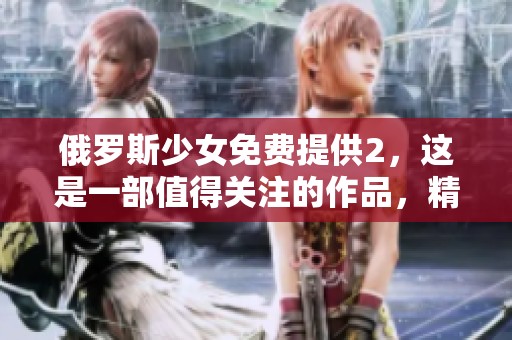 俄罗斯少女免费提供2，这是一部值得关注的作品，精彩不容错过