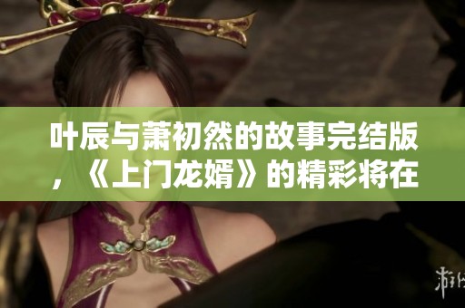 叶辰与萧初然的故事完结版，《上门龙婿》的精彩将在此揭晓！