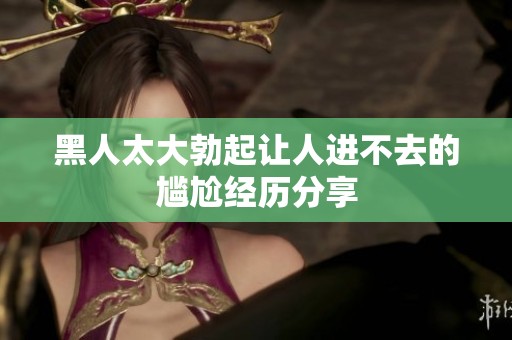 黑人太大勃起让人进不去的尴尬经历分享