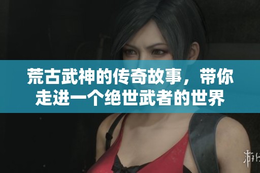 荒古武神的传奇故事，带你走进一个绝世武者的世界