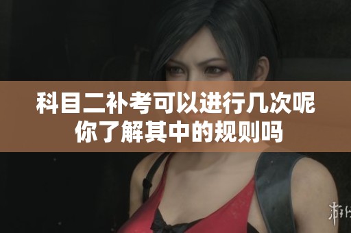 科目二补考可以进行几次呢 你了解其中的规则吗