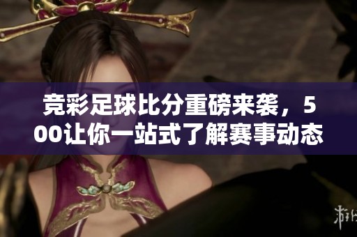 竞彩足球比分重磅来袭，500让你一站式了解赛事动态与直播信息