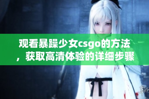 观看暴躁少女csgo的方法，获取高清体验的详细步骤分享
