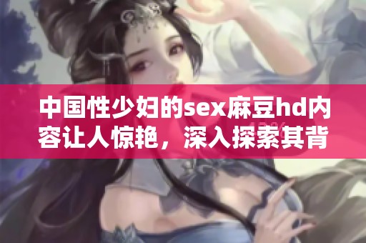 中国性少妇的sex麻豆hd内容让人惊艳，深入探索其背后的故事与魅力