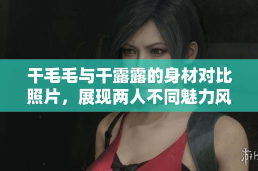 干毛毛与干露露的身材对比照片，展现两人不同魅力风采