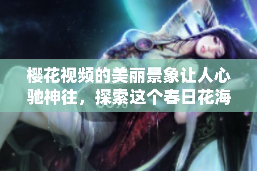 樱花视频的美丽景象让人心驰神往，探索这个春日花海的视觉盛宴