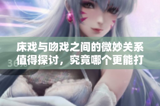 床戏与吻戏之间的微妙关系值得探讨，究竟哪个更能打动观众的心！